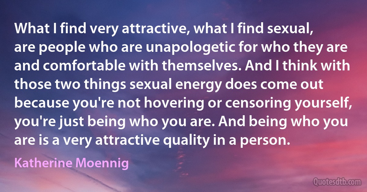 What I find very attractive, what I find sexual, are people who are unapologetic for who they are and comfortable with themselves. And I think with those two things sexual energy does come out because you're not hovering or censoring yourself, you're just being who you are. And being who you are is a very attractive quality in a person. (Katherine Moennig)