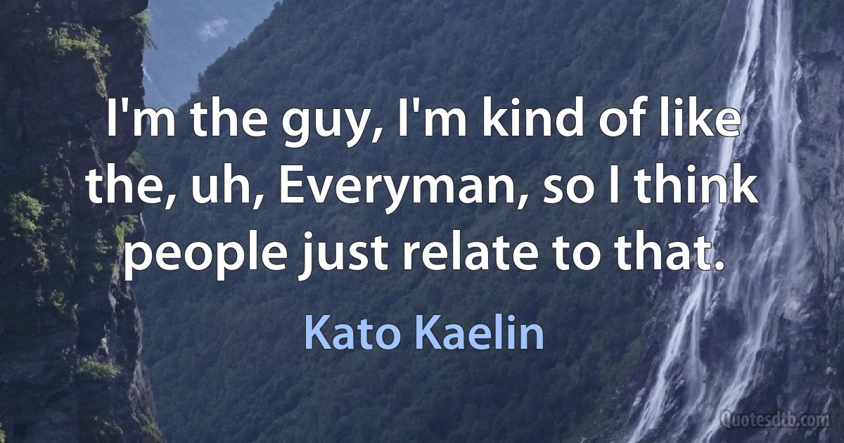 I'm the guy, I'm kind of like the, uh, Everyman, so I think people just relate to that. (Kato Kaelin)