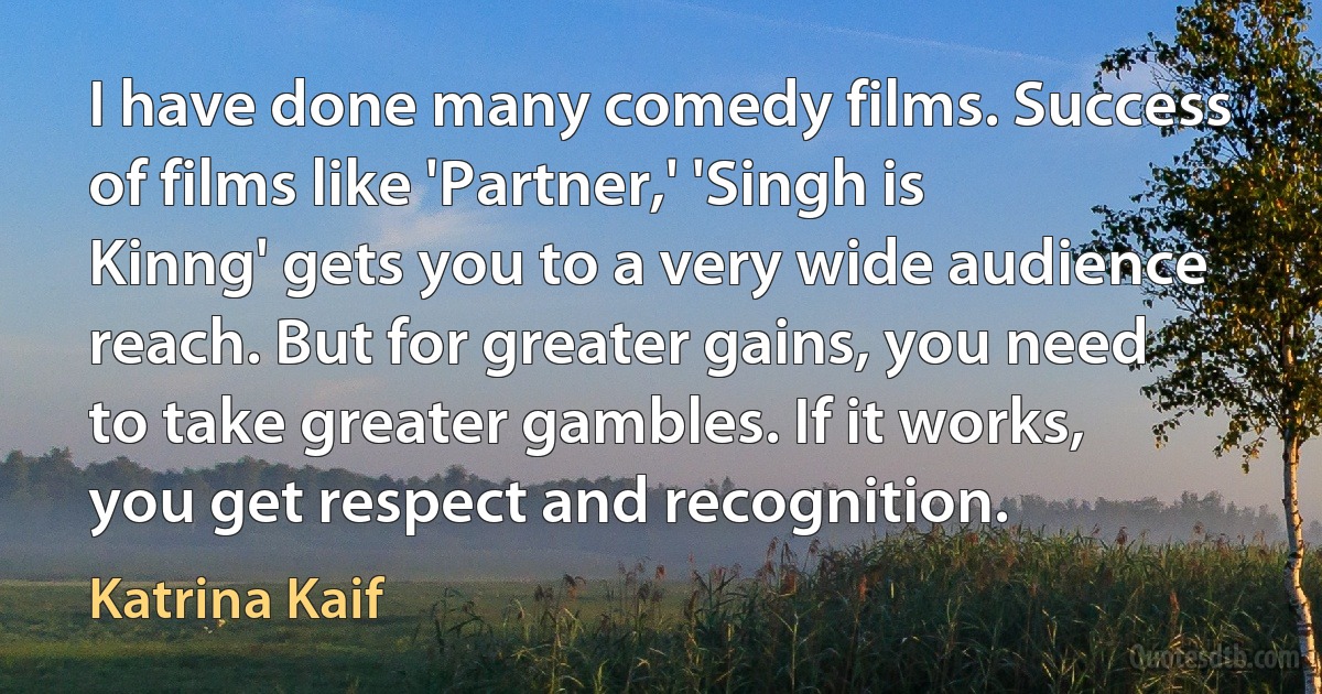 I have done many comedy films. Success of films like 'Partner,' 'Singh is Kinng' gets you to a very wide audience reach. But for greater gains, you need to take greater gambles. If it works, you get respect and recognition. (Katrina Kaif)