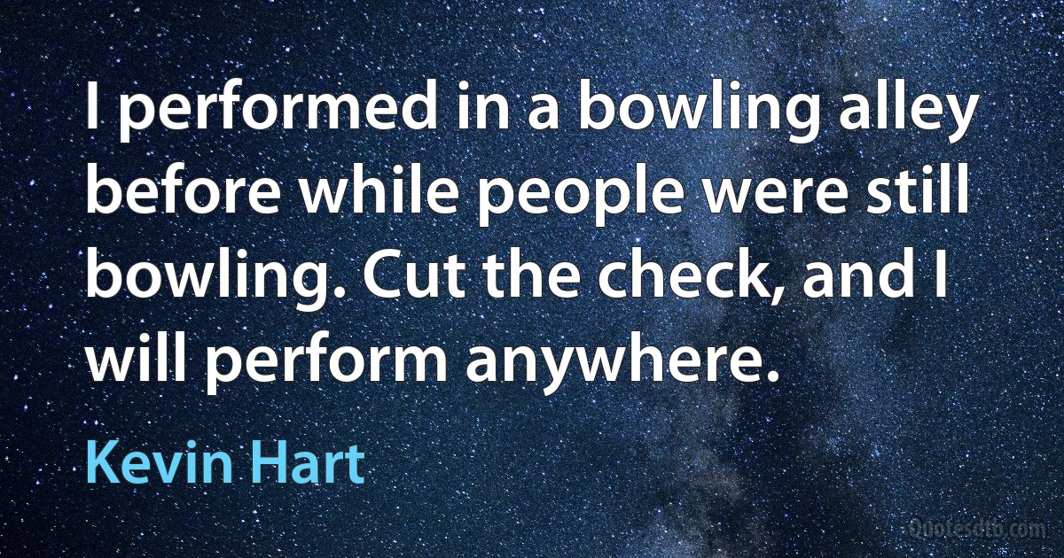 I performed in a bowling alley before while people were still bowling. Cut the check, and I will perform anywhere. (Kevin Hart)