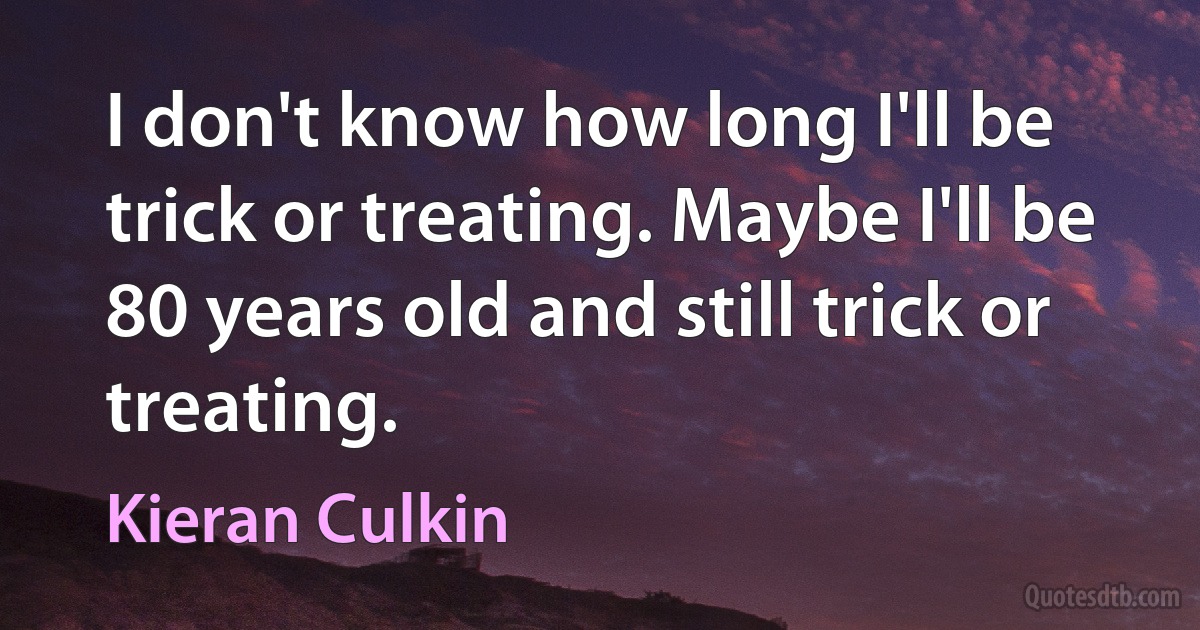 I don't know how long I'll be trick or treating. Maybe I'll be 80 years old and still trick or treating. (Kieran Culkin)