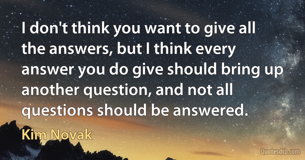 I don't think you want to give all the answers, but I think every answer you do give should bring up another question, and not all questions should be answered. (Kim Novak)