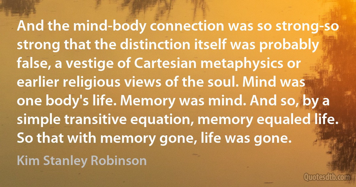 And the mind-body connection was so strong-so strong that the distinction itself was probably false, a vestige of Cartesian metaphysics or earlier religious views of the soul. Mind was one body's life. Memory was mind. And so, by a simple transitive equation, memory equaled life. So that with memory gone, life was gone. (Kim Stanley Robinson)