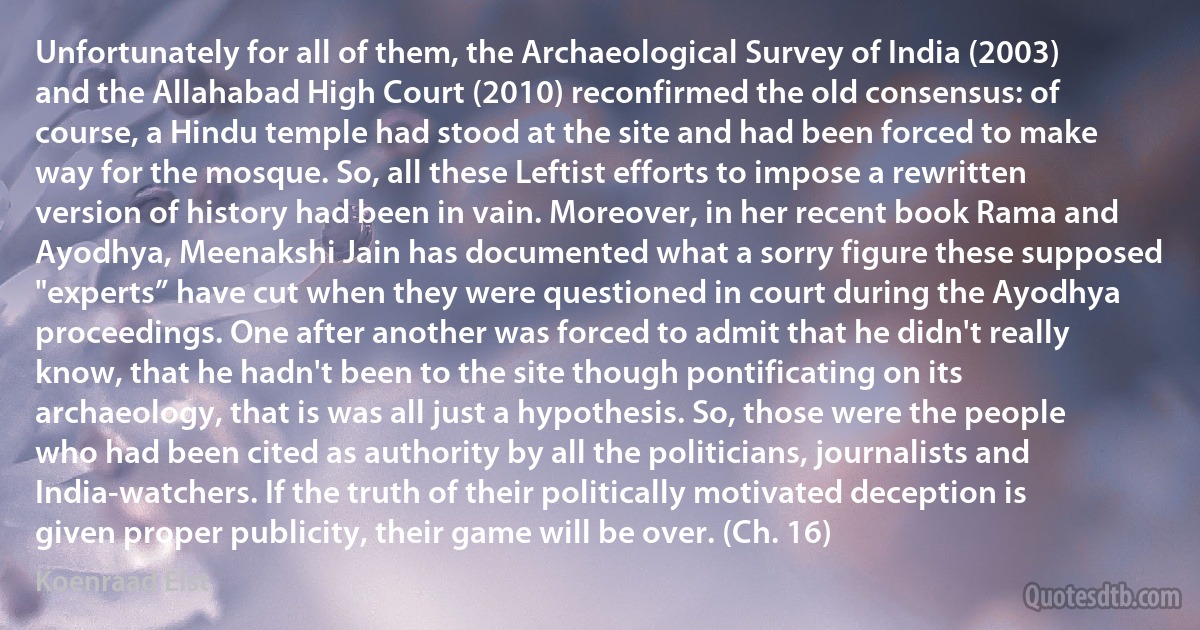 Unfortunately for all of them, the Archaeological Survey of India (2003) and the Allahabad High Court (2010) reconfirmed the old consensus: of course, a Hindu temple had stood at the site and had been forced to make way for the mosque. So, all these Leftist efforts to impose a rewritten version of history had been in vain. Moreover, in her recent book Rama and Ayodhya, Meenakshi Jain has documented what a sorry figure these supposed "experts” have cut when they were questioned in court during the Ayodhya proceedings. One after another was forced to admit that he didn't really know, that he hadn't been to the site though pontificating on its archaeology, that is was all just a hypothesis. So, those were the people who had been cited as authority by all the politicians, journalists and India-watchers. If the truth of their politically motivated deception is given proper publicity, their game will be over. (Ch. 16) (Koenraad Elst)