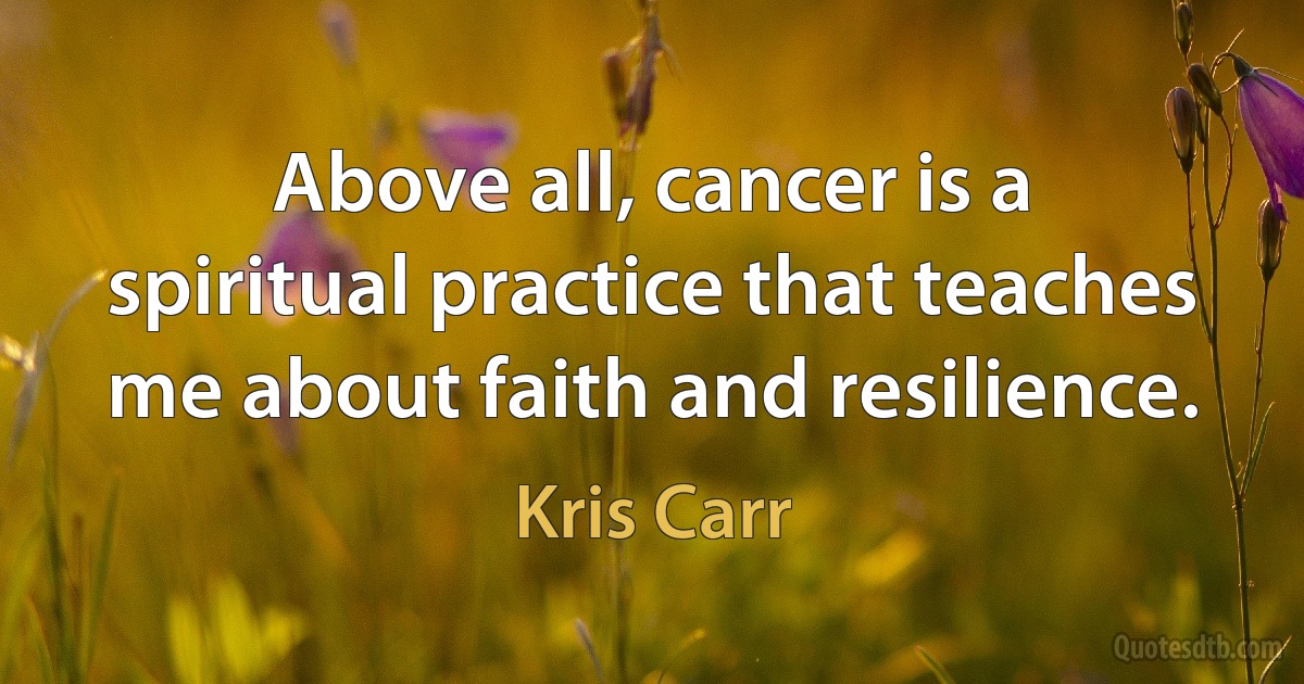 Above all, cancer is a spiritual practice that teaches me about faith and resilience. (Kris Carr)