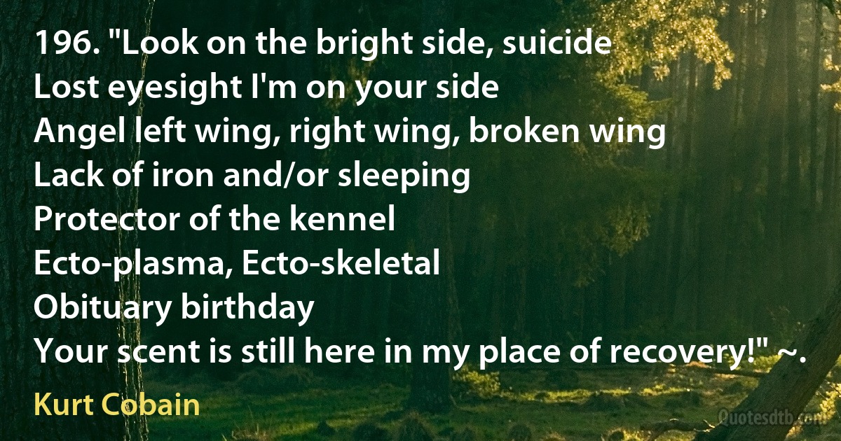 196. "Look on the bright side, suicide
Lost eyesight I'm on your side
Angel left wing, right wing, broken wing
Lack of iron and/or sleeping
Protector of the kennel
Ecto-plasma, Ecto-skeletal
Obituary birthday
Your scent is still here in my place of recovery!" ~. (Kurt Cobain)