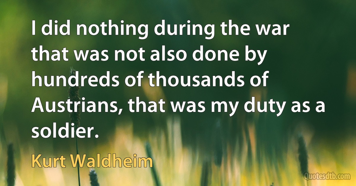 I did nothing during the war that was not also done by hundreds of thousands of Austrians, that was my duty as a soldier. (Kurt Waldheim)