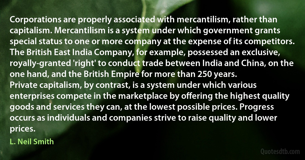 Corporations are properly associated with mercantilism, rather than capitalism. Mercantilism is a system under which government grants special status to one or more company at the expense of its competitors. The British East India Company, for example, possessed an exclusive, royally-granted 'right' to conduct trade between India and China, on the one hand, and the British Empire for more than 250 years.
Private capitalism, by contrast, is a system under which various enterprises compete in the marketplace by offering the highest quality goods and services they can, at the lowest possible prices. Progress occurs as individuals and companies strive to raise quality and lower prices. (L. Neil Smith)