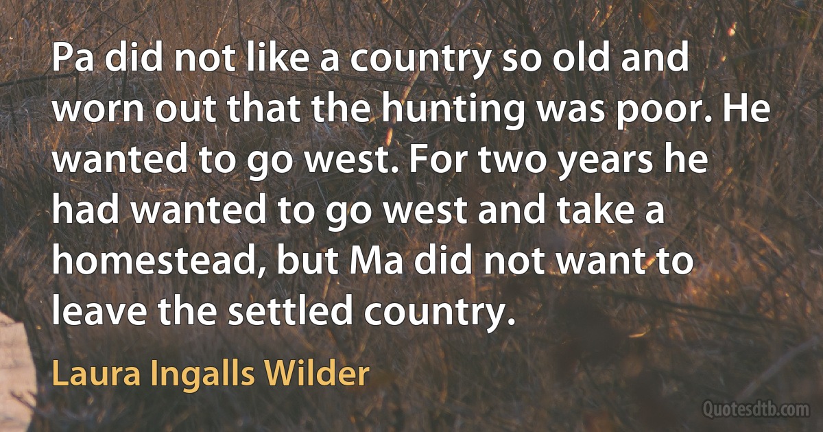 Pa did not like a country so old and worn out that the hunting was poor. He wanted to go west. For two years he had wanted to go west and take a homestead, but Ma did not want to leave the settled country. (Laura Ingalls Wilder)