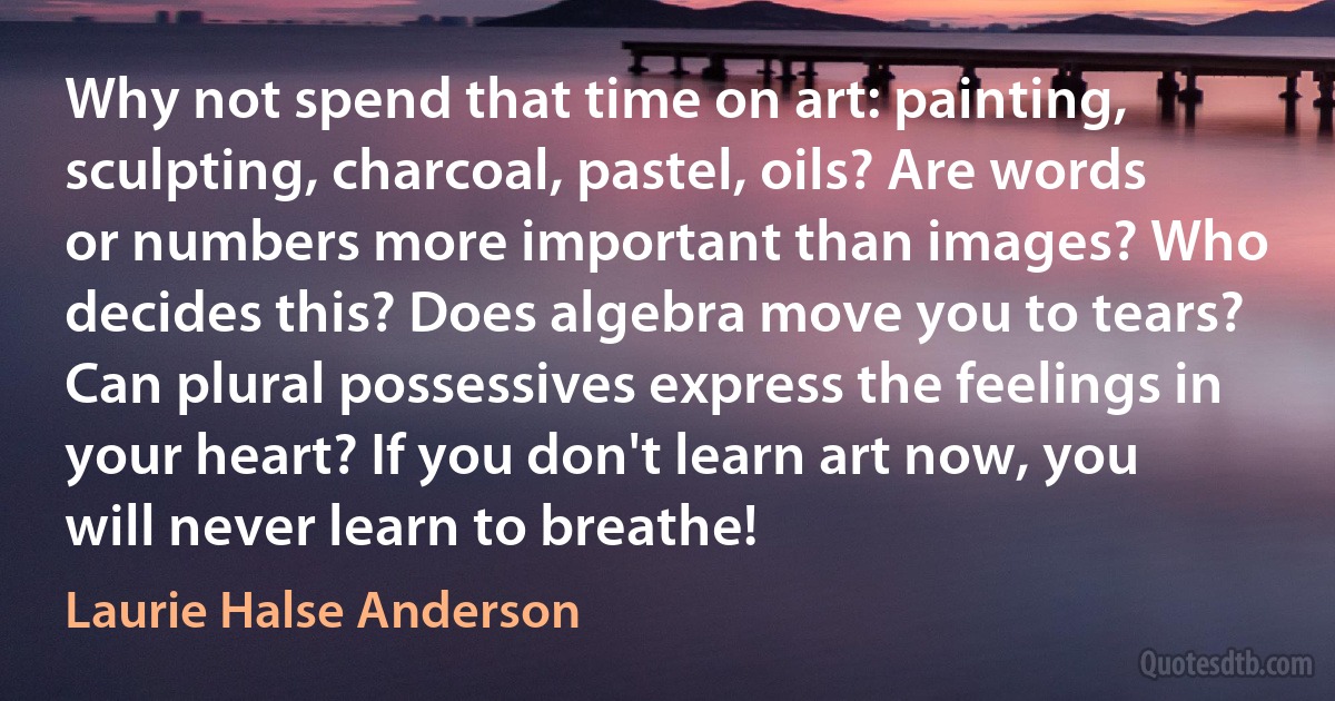 Why not spend that time on art: painting, sculpting, charcoal, pastel, oils? Are words or numbers more important than images? Who decides this? Does algebra move you to tears? Can plural possessives express the feelings in your heart? If you don't learn art now, you will never learn to breathe! (Laurie Halse Anderson)