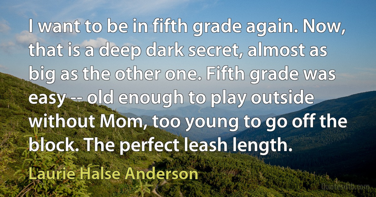 I want to be in fifth grade again. Now, that is a deep dark secret, almost as big as the other one. Fifth grade was easy -- old enough to play outside without Mom, too young to go off the block. The perfect leash length. (Laurie Halse Anderson)