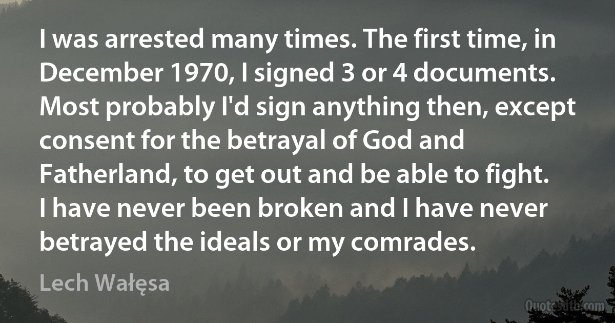 I was arrested many times. The first time, in December 1970, I signed 3 or 4 documents. Most probably I'd sign anything then, except consent for the betrayal of God and Fatherland, to get out and be able to fight. I have never been broken and I have never betrayed the ideals or my comrades. (Lech Wałęsa)