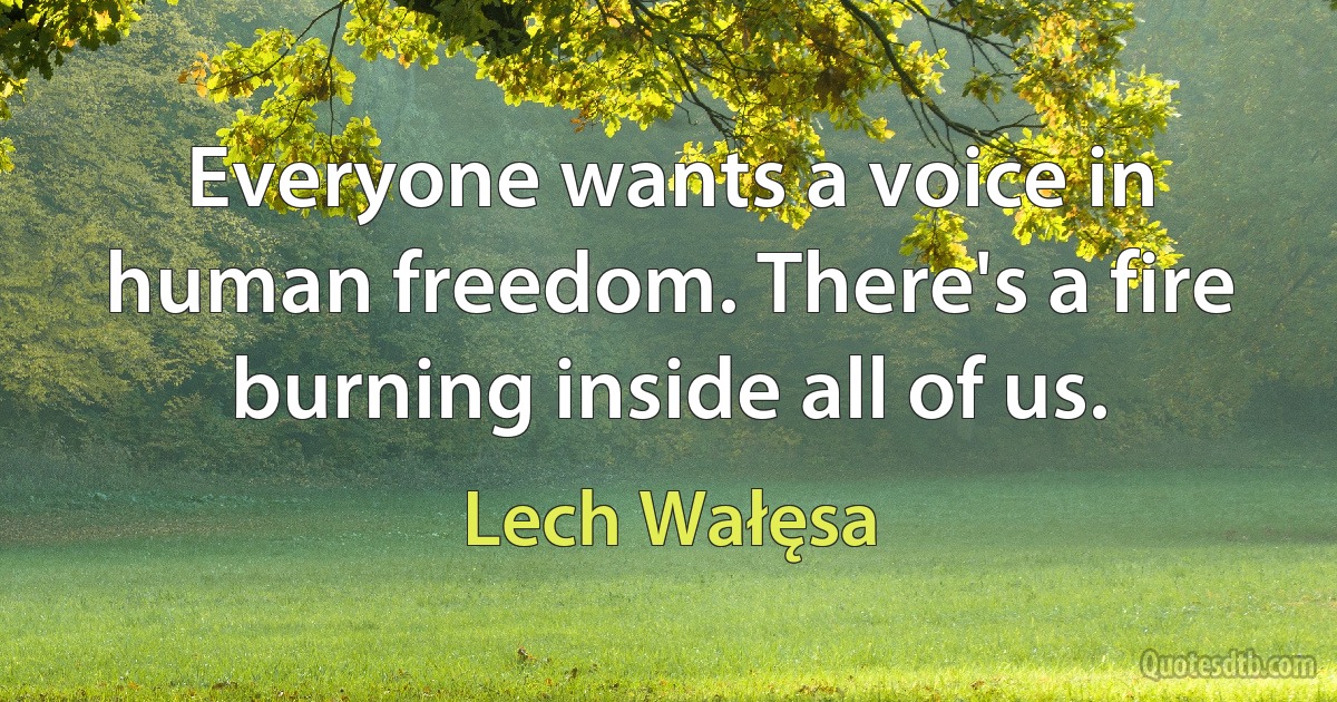 Everyone wants a voice in human freedom. There's a fire burning inside all of us. (Lech Wałęsa)