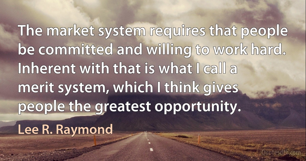 The market system requires that people be committed and willing to work hard. Inherent with that is what I call a merit system, which I think gives people the greatest opportunity. (Lee R. Raymond)