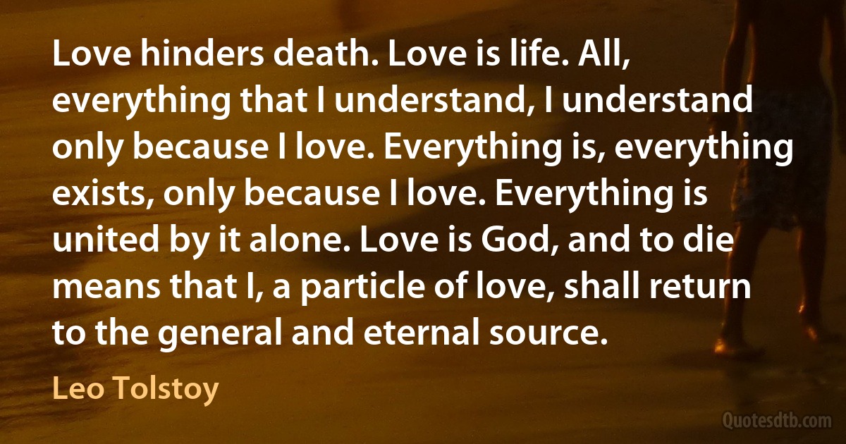 Love hinders death. Love is life. All, everything that I understand, I understand only because I love. Everything is, everything exists, only because I love. Everything is united by it alone. Love is God, and to die means that I, a particle of love, shall return to the general and eternal source. (Leo Tolstoy)