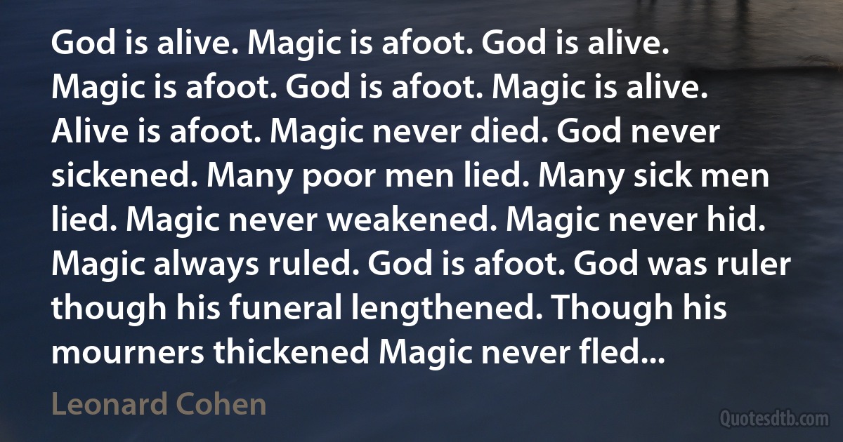 God is alive. Magic is afoot. God is alive. Magic is afoot. God is afoot. Magic is alive. Alive is afoot. Magic never died. God never sickened. Many poor men lied. Many sick men lied. Magic never weakened. Magic never hid. Magic always ruled. God is afoot. God was ruler though his funeral lengthened. Though his mourners thickened Magic never fled... (Leonard Cohen)