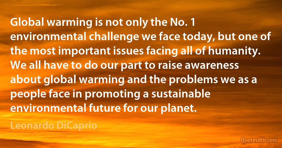 Global warming is not only the No. 1 environmental challenge we face today, but one of the most important issues facing all of humanity. We all have to do our part to raise awareness about global warming and the problems we as a people face in promoting a sustainable environmental future for our planet. (Leonardo DiCaprio)