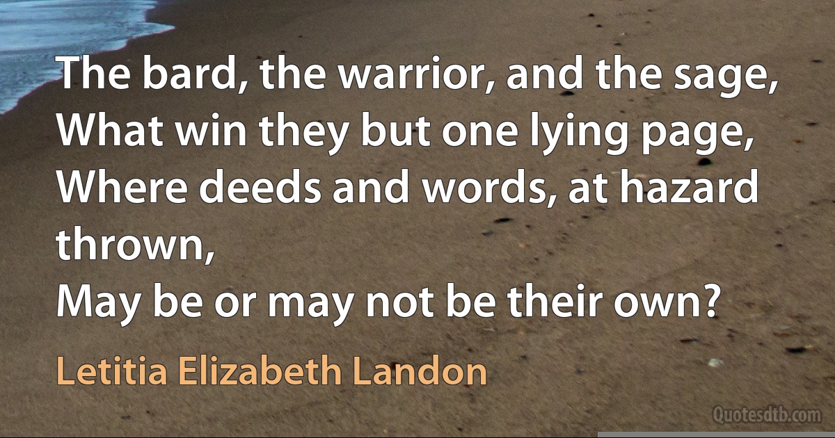 The bard, the warrior, and the sage,
What win they but one lying page,
Where deeds and words, at hazard thrown,
May be or may not be their own? (Letitia Elizabeth Landon)