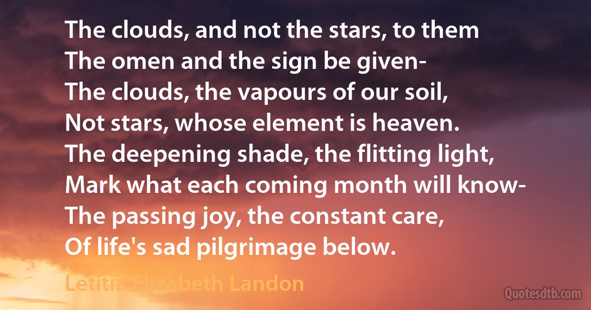 The clouds, and not the stars, to them
The omen and the sign be given-
The clouds, the vapours of our soil,
Not stars, whose element is heaven.
The deepening shade, the flitting light,
Mark what each coming month will know-
The passing joy, the constant care,
Of life's sad pilgrimage below. (Letitia Elizabeth Landon)