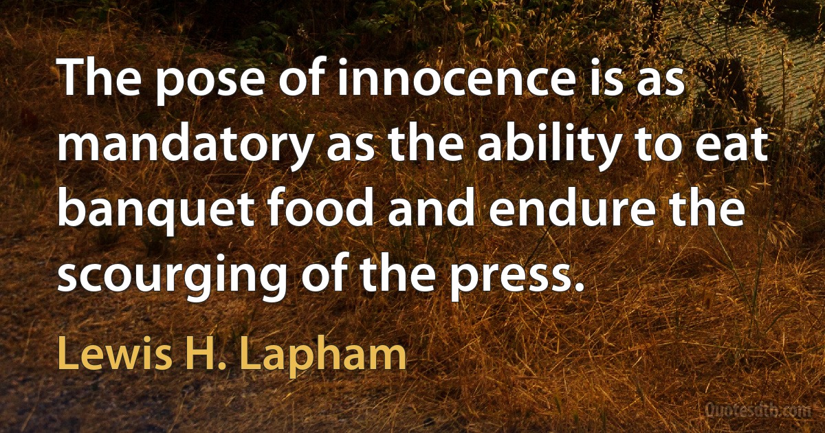 The pose of innocence is as mandatory as the ability to eat banquet food and endure the scourging of the press. (Lewis H. Lapham)