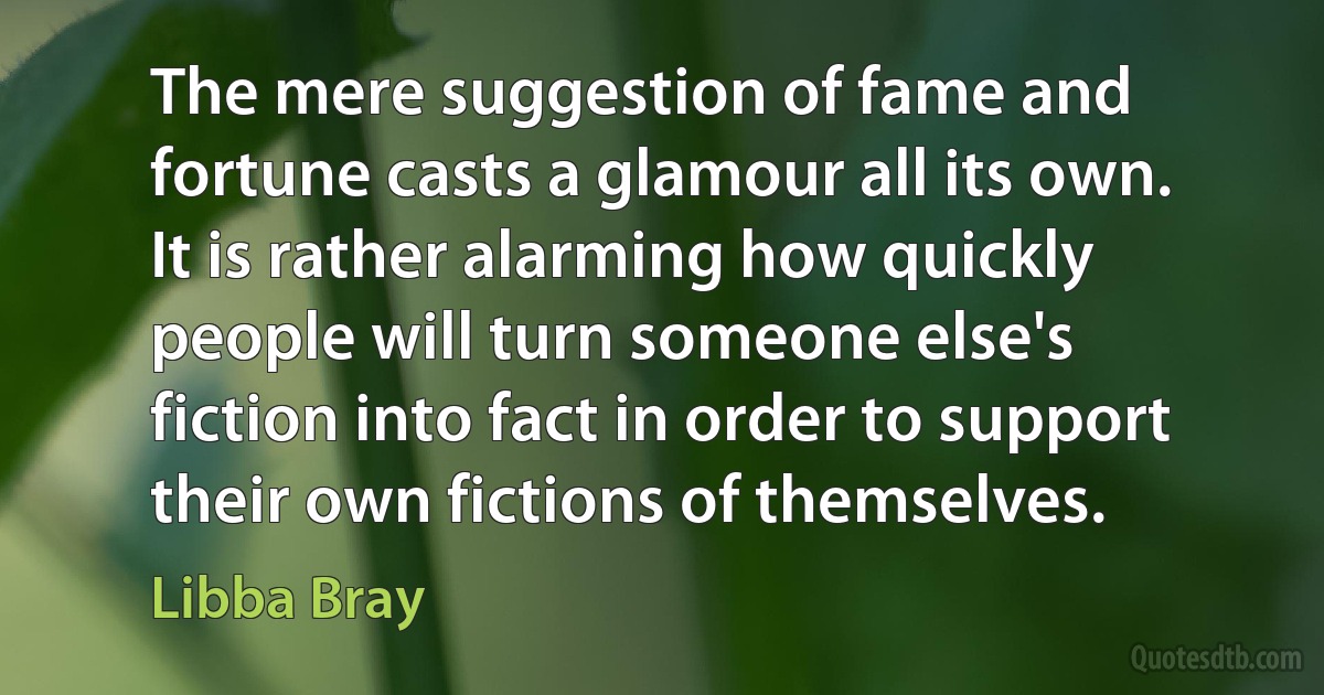 The mere suggestion of fame and fortune casts a glamour all its own. It is rather alarming how quickly people will turn someone else's fiction into fact in order to support their own fictions of themselves. (Libba Bray)