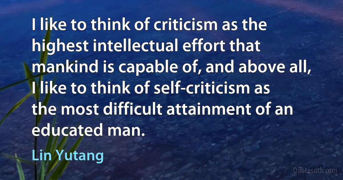 I like to think of criticism as the highest intellectual effort that mankind is capable of, and above all, I like to think of self-criticism as the most difficult attainment of an educated man. (Lin Yutang)