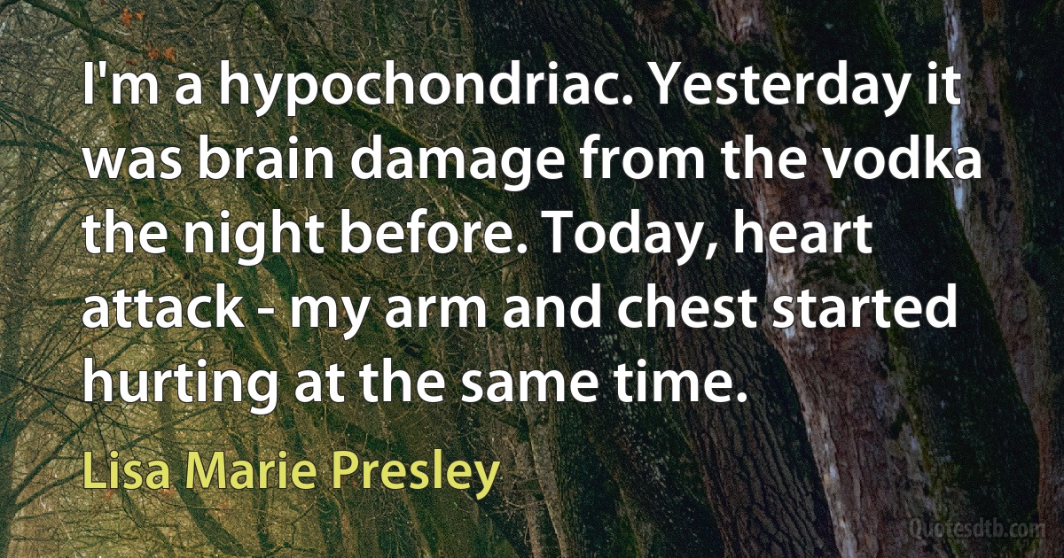 I'm a hypochondriac. Yesterday it was brain damage from the vodka the night before. Today, heart attack - my arm and chest started hurting at the same time. (Lisa Marie Presley)