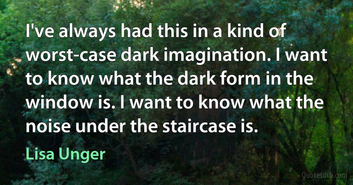 I've always had this in a kind of worst-case dark imagination. I want to know what the dark form in the window is. I want to know what the noise under the staircase is. (Lisa Unger)