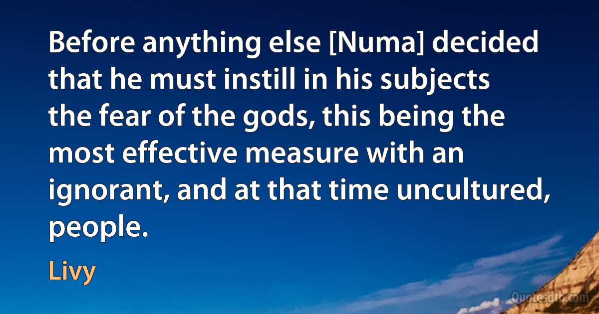 Before anything else [Numa] decided that he must instill in his subjects the fear of the gods, this being the most effective measure with an ignorant, and at that time uncultured, people. (Livy)