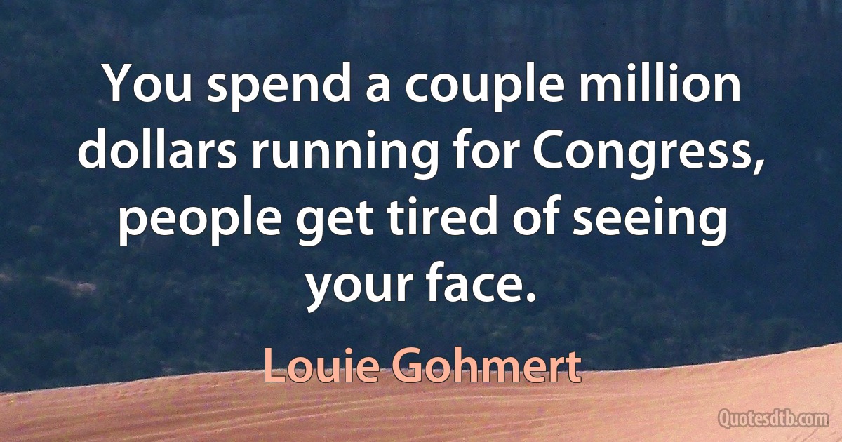 You spend a couple million dollars running for Congress, people get tired of seeing your face. (Louie Gohmert)