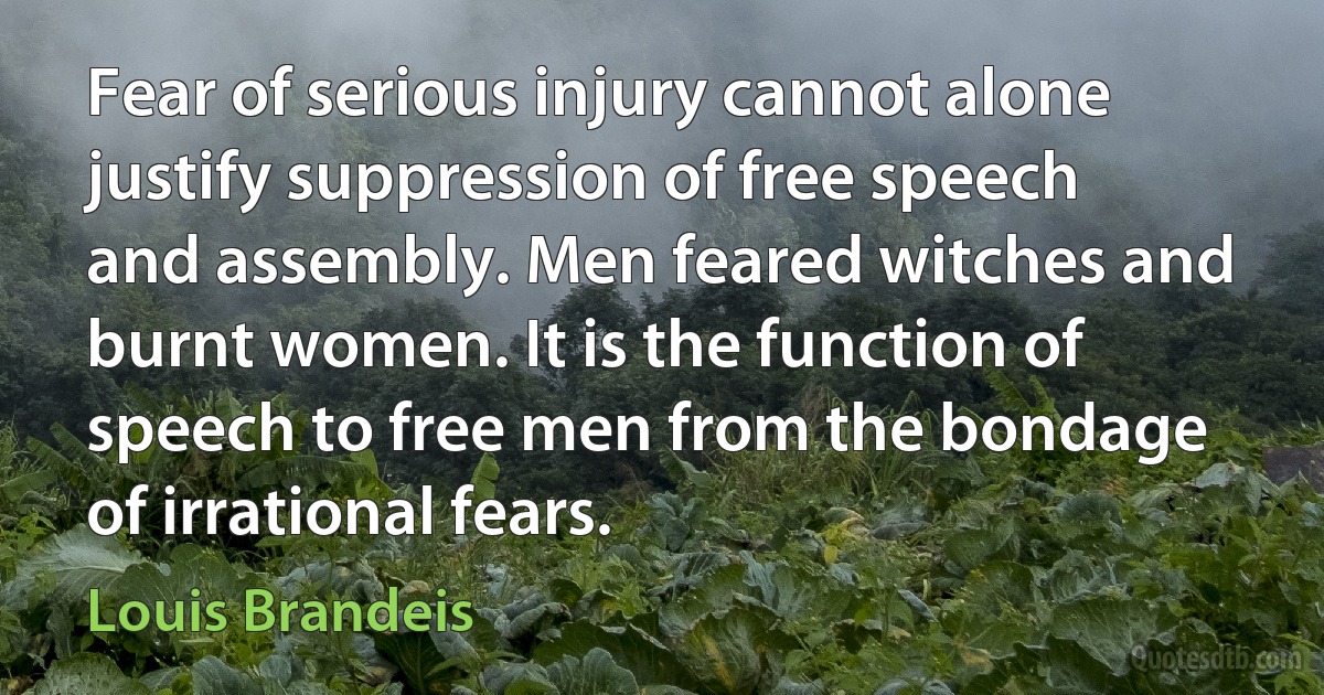 Fear of serious injury cannot alone justify suppression of free speech and assembly. Men feared witches and burnt women. It is the function of speech to free men from the bondage of irrational fears. (Louis Brandeis)