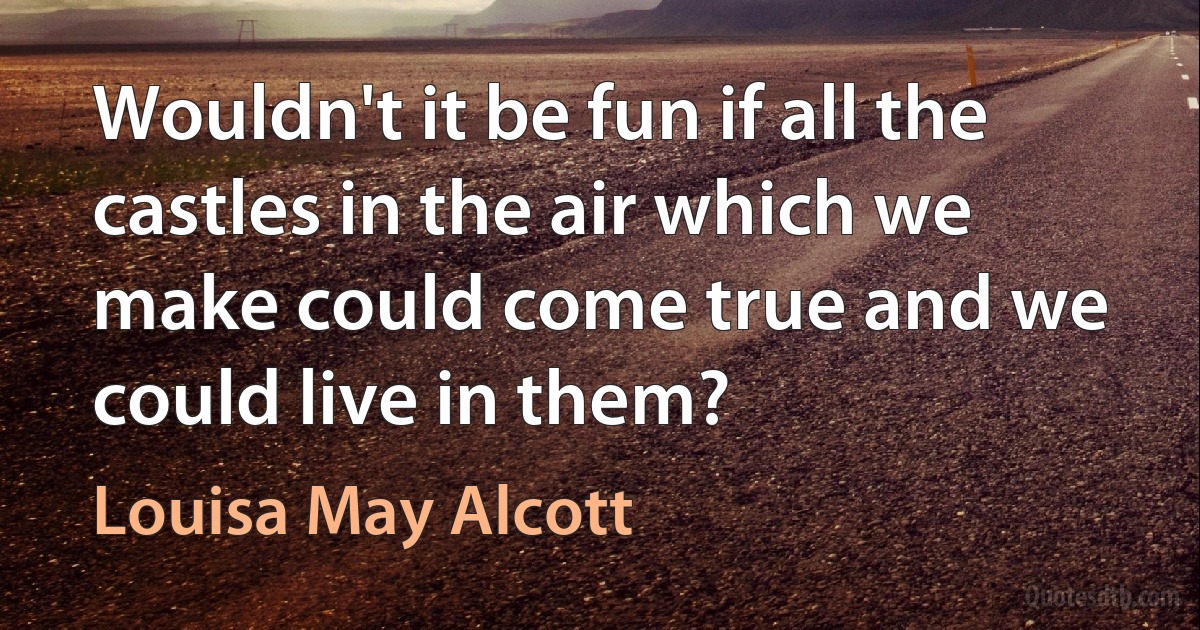 Wouldn't it be fun if all the castles in the air which we make could come true and we could live in them? (Louisa May Alcott)