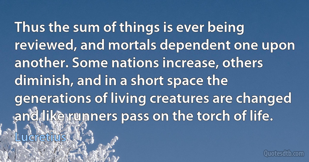 Thus the sum of things is ever being reviewed, and mortals dependent one upon another. Some nations increase, others diminish, and in a short space the generations of living creatures are changed and like runners pass on the torch of life. (Lucretius)