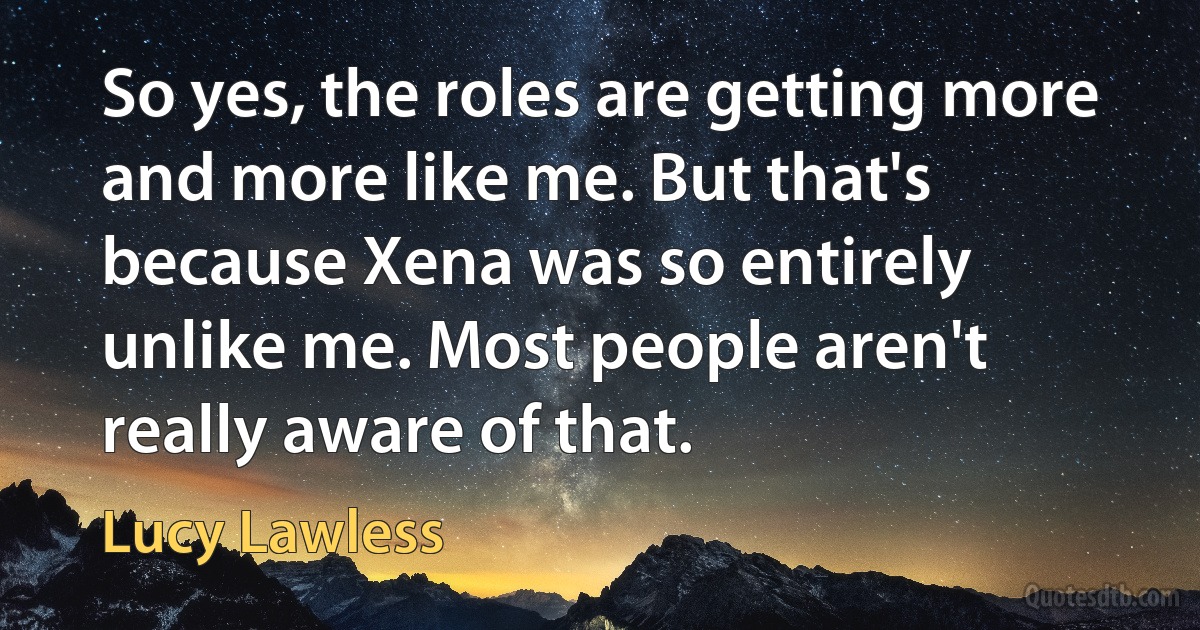 So yes, the roles are getting more and more like me. But that's because Xena was so entirely unlike me. Most people aren't really aware of that. (Lucy Lawless)