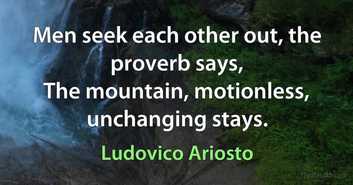 Men seek each other out, the proverb says,
The mountain, motionless, unchanging stays. (Ludovico Ariosto)