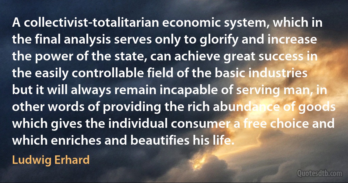 A collectivist-totalitarian economic system, which in the final analysis serves only to glorify and increase the power of the state, can achieve great success in the easily controllable field of the basic industries but it will always remain incapable of serving man, in other words of providing the rich abundance of goods which gives the individual consumer a free choice and which enriches and beautifies his life. (Ludwig Erhard)