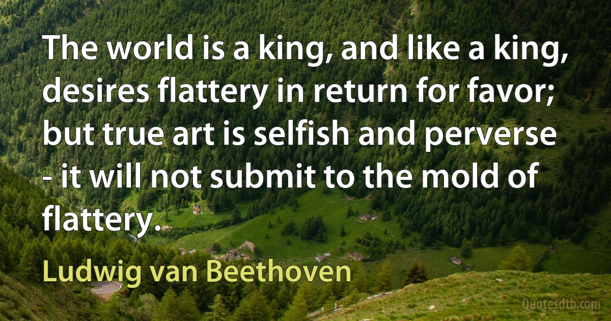 The world is a king, and like a king, desires flattery in return for favor; but true art is selfish and perverse - it will not submit to the mold of flattery. (Ludwig van Beethoven)