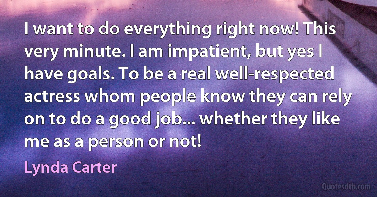 I want to do everything right now! This very minute. I am impatient, but yes I have goals. To be a real well-respected actress whom people know they can rely on to do a good job... whether they like me as a person or not! (Lynda Carter)