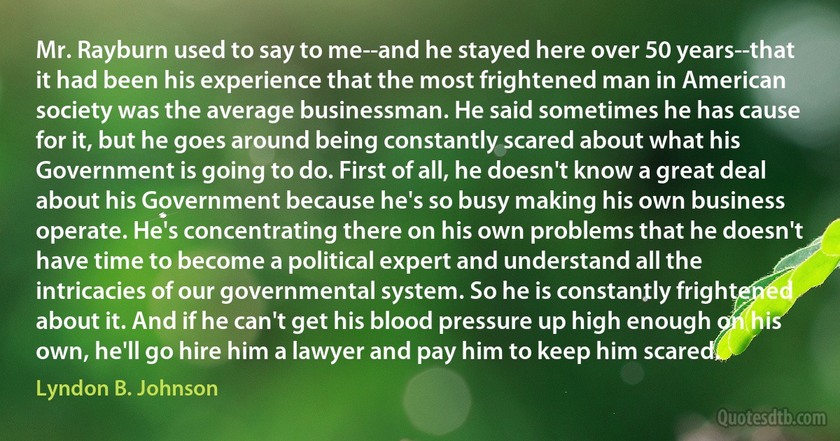 Mr. Rayburn used to say to me--and he stayed here over 50 years--that it had been his experience that the most frightened man in American society was the average businessman. He said sometimes he has cause for it, but he goes around being constantly scared about what his Government is going to do. First of all, he doesn't know a great deal about his Government because he's so busy making his own business operate. He's concentrating there on his own problems that he doesn't have time to become a political expert and understand all the intricacies of our governmental system. So he is constantly frightened about it. And if he can't get his blood pressure up high enough on his own, he'll go hire him a lawyer and pay him to keep him scared. (Lyndon B. Johnson)