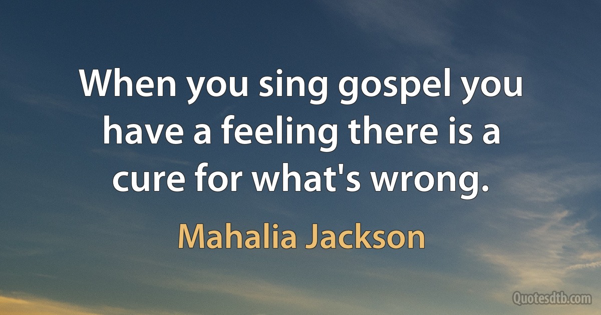 When you sing gospel you have a feeling there is a cure for what's wrong. (Mahalia Jackson)