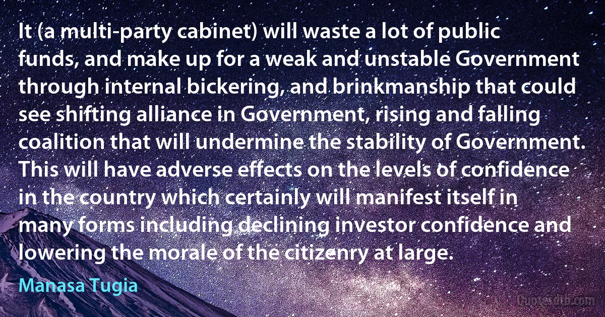 It (a multi-party cabinet) will waste a lot of public funds, and make up for a weak and unstable Government through internal bickering, and brinkmanship that could see shifting alliance in Government, rising and falling coalition that will undermine the stability of Government. This will have adverse effects on the levels of confidence in the country which certainly will manifest itself in many forms including declining investor confidence and lowering the morale of the citizenry at large. (Manasa Tugia)