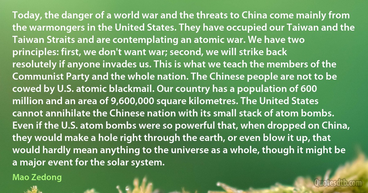 Today, the danger of a world war and the threats to China come mainly from the warmongers in the United States. They have occupied our Taiwan and the Taiwan Straits and are contemplating an atomic war. We have two principles: first, we don't want war; second, we will strike back resolutely if anyone invades us. This is what we teach the members of the Communist Party and the whole nation. The Chinese people are not to be cowed by U.S. atomic blackmail. Our country has a population of 600 million and an area of 9,600,000 square kilometres. The United States cannot annihilate the Chinese nation with its small stack of atom bombs. Even if the U.S. atom bombs were so powerful that, when dropped on China, they would make a hole right through the earth, or even blow it up, that would hardly mean anything to the universe as a whole, though it might be a major event for the solar system. (Mao Zedong)