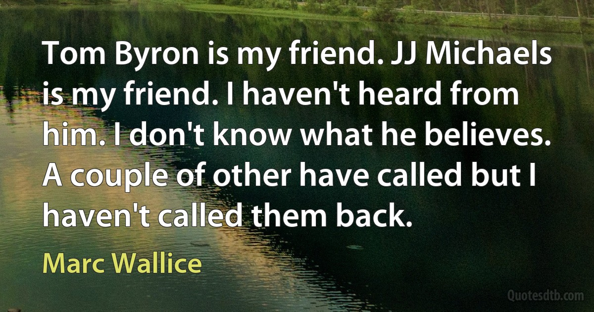 Tom Byron is my friend. JJ Michaels is my friend. I haven't heard from him. I don't know what he believes. A couple of other have called but I haven't called them back. (Marc Wallice)