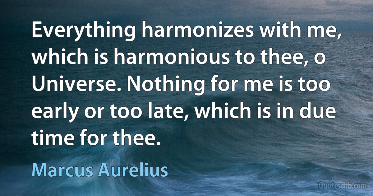 Everything harmonizes with me, which is harmonious to thee, o Universe. Nothing for me is too early or too late, which is in due time for thee. (Marcus Aurelius)