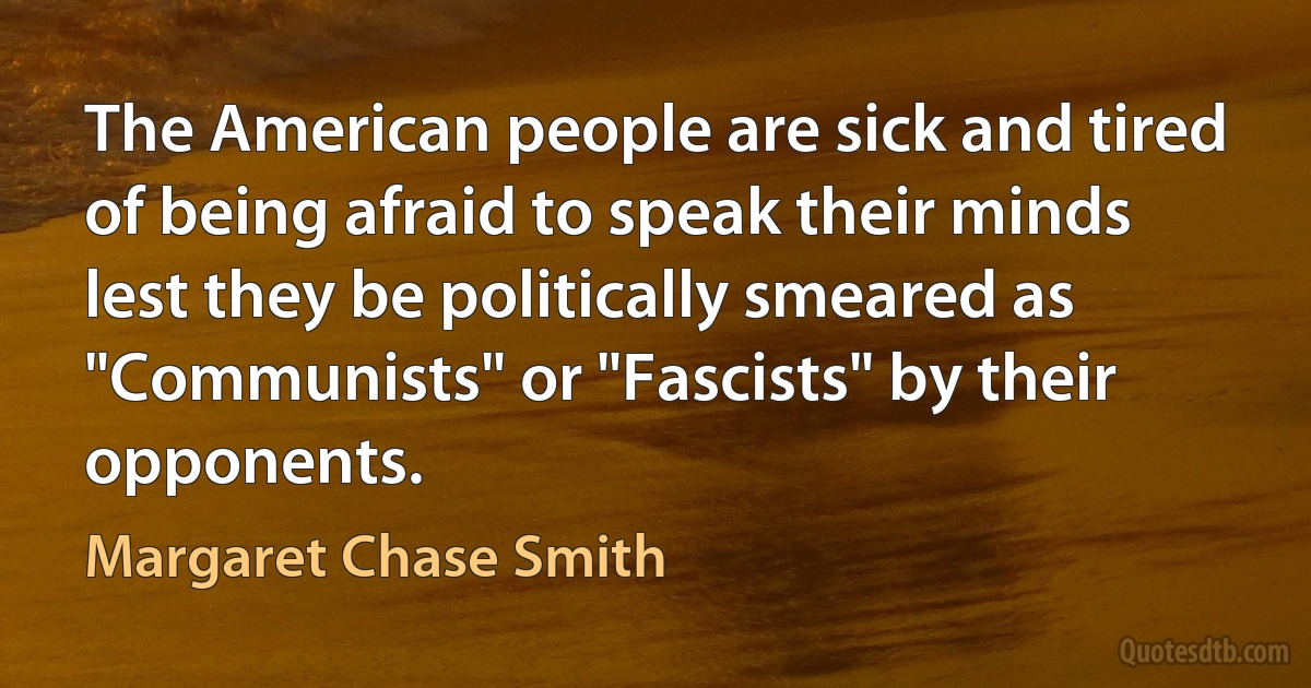 The American people are sick and tired of being afraid to speak their minds lest they be politically smeared as "Communists" or "Fascists" by their opponents. (Margaret Chase Smith)