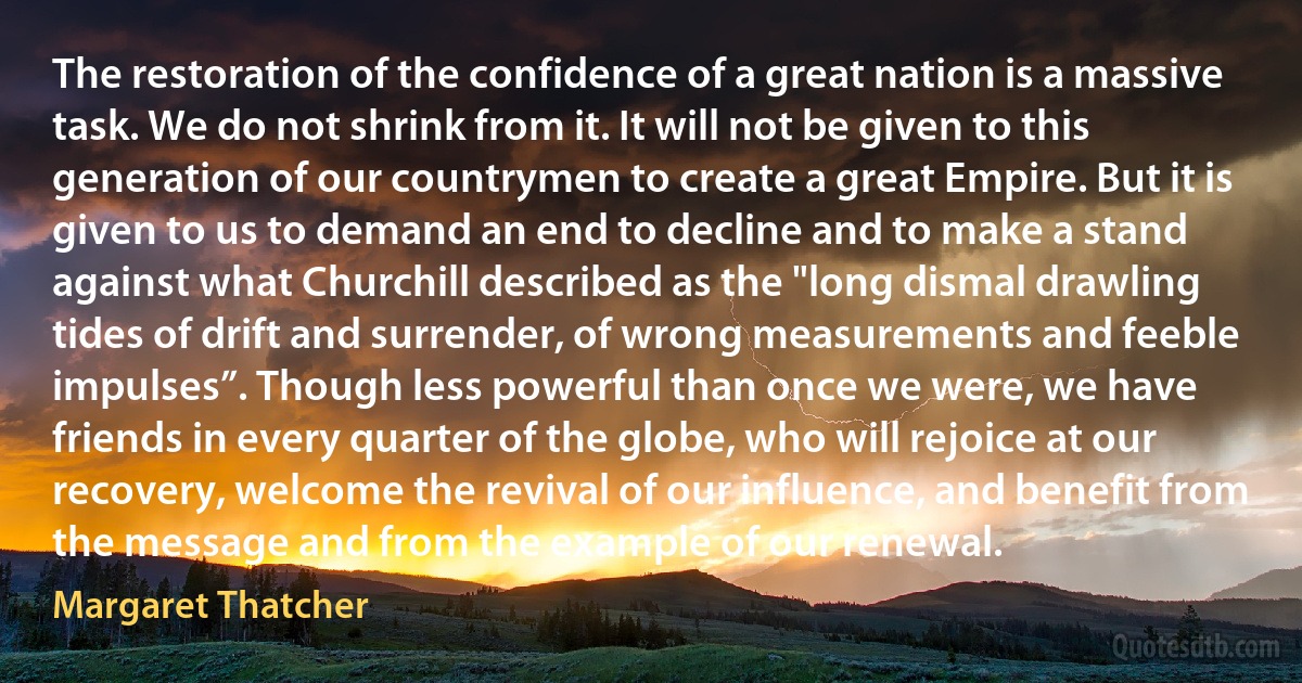 The restoration of the confidence of a great nation is a massive task. We do not shrink from it. It will not be given to this generation of our countrymen to create a great Empire. But it is given to us to demand an end to decline and to make a stand against what Churchill described as the "long dismal drawling tides of drift and surrender, of wrong measurements and feeble impulses”. Though less powerful than once we were, we have friends in every quarter of the globe, who will rejoice at our recovery, welcome the revival of our influence, and benefit from the message and from the example of our renewal. (Margaret Thatcher)