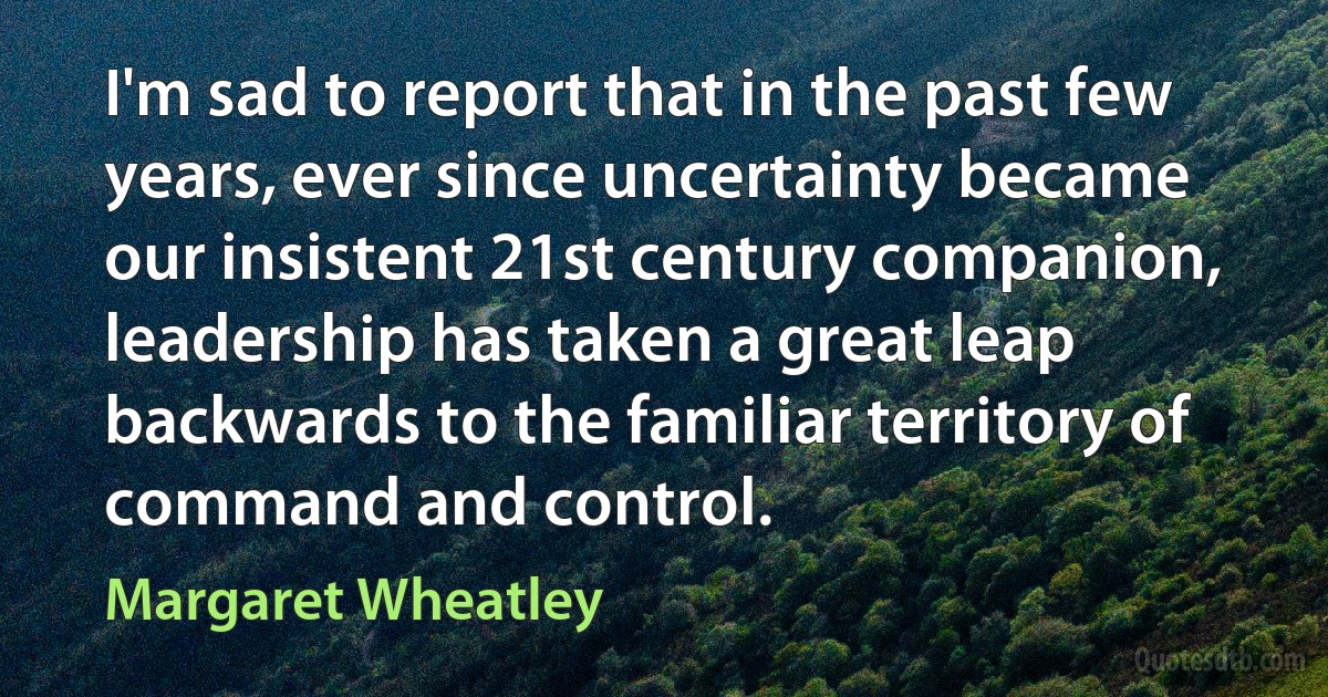 I'm sad to report that in the past few years, ever since uncertainty became our insistent 21st century companion, leadership has taken a great leap backwards to the familiar territory of command and control. (Margaret Wheatley)