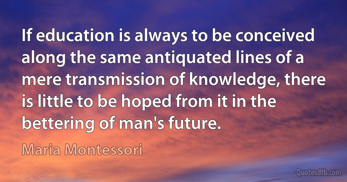 If education is always to be conceived along the same antiquated lines of a mere transmission of knowledge, there is little to be hoped from it in the bettering of man's future. (Maria Montessori)