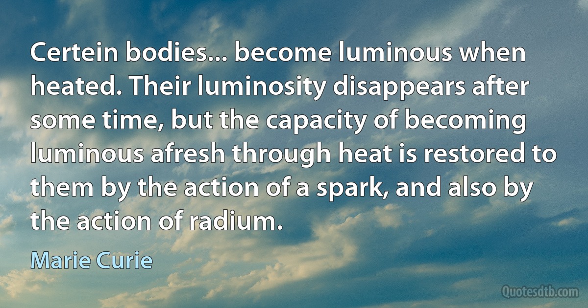 Certein bodies... become luminous when heated. Their luminosity disappears after some time, but the capacity of becoming luminous afresh through heat is restored to them by the action of a spark, and also by the action of radium. (Marie Curie)