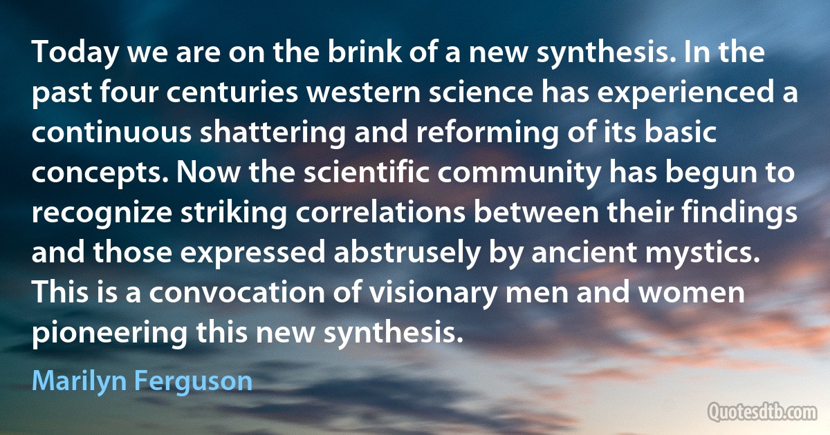 Today we are on the brink of a new synthesis. In the past four centuries western science has experienced a continuous shattering and reforming of its basic concepts. Now the scientific community has begun to recognize striking correlations between their findings and those expressed abstrusely by ancient mystics. This is a convocation of visionary men and women pioneering this new synthesis. (Marilyn Ferguson)